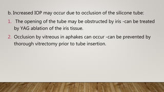 b. Increased IOP may occur due to occlusion of the silicone tube:
1. The opening of the tube may be obstructed by iris -can be treated
by YAG ablation of the iris tissue.
2. Occlusion by vitreous in aphakes can occur -can be prevented by
thorough vitrectomy prior to tube insertion.
 