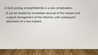 d. Early postop endophthalmitis is a rare complication.
• It can be treated by immediate removal of the implant and
surgical management of the infection, with subsequent
placement of a new implant.
 