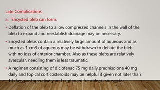 Late Complications
a. Encysted bleb can form.
• Deflation of the bleb to allow compressed channels in the wall of the
bleb to expand and reestablish drainage may be necessary.
• Encysted blebs contain a relatively large amount of aqueous and as
much as 1 cm3 of aqueous may be withdrawn to deflate the bleb
with no loss of anterior chamber. Also as these blebs are relatively
avascular, needling them is less traumatic.
• A regimen consisting of diclofenac 75 mg daily,prednisolone 40 mg
daily and topical corticosteroids may be helpful if given not later than
14 days postoperatively and continued for at least six weeks.
 