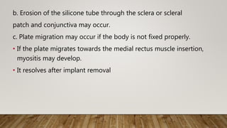 b. Erosion of the silicone tube through the sclera or scleral
patch and conjunctiva may occur.
c. Plate migration may occur if the body is not fixed properly.
• If the plate migrates towards the medial rectus muscle insertion,
myositis may develop.
• It resolves after implant removal
 