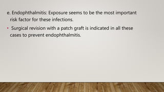 e. Endophthalmitis: Exposure seems to be the most important
risk factor for these infections.
• Surgical revision with a patch graft is indicated in all these
cases to prevent endophthalmitis.
 