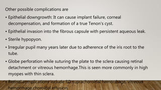 Other possible complications are
• Epithelial downgrowth: It can cause implant failure, corneal
decompensation, and formation of a true Tenon's cyst.
• Epithelial invasion into the fibrous capsule with persistent aqueous leak.
• Sterile hypopyon.
• Irregular pupil many years later due to adherence of the iris root to the
tube.
• Globe perforation while suturing the plate to the sclera causing retinal
detachment or vitreous hemorrhage.This is seen more commonly in high
myopes with thin sclera.
• Retinal complications include RD,suprachoroidal hemorrhage, vitreous
hemorrhage,choroidal effusion.
 