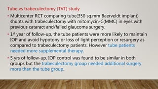 Tube vs trabeculectomy (TVT) study
• Multicenter RCT comparing tube(350 sq.mm Baerveldt implant)
shunts with trabeculectomy with mitomycin-C(MMC) in eyes with
previous cataract and/failed glaucoma surgery.
• 1st year of follow-up, the tube patients were more likely to maintain
IOP and avoid hypotony or loss of light perception or resurgery as
compared to trabeculectomy patients. However tube patients
needed more supplemental therapy.
• 5 yrs of follow-up, IOP control was found to be similar in both
groups but the trabeculectomy group needed additional surgery
more than the tube group.
 