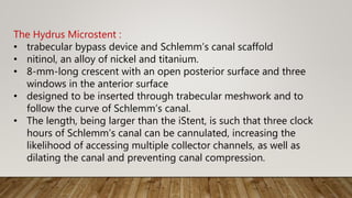 The Hydrus Microstent :
• trabecular bypass device and Schlemm’s canal scaffold
• nitinol, an alloy of nickel and titanium.
• 8-mm-long crescent with an open posterior surface and three
windows in the anterior surface
• designed to be inserted through trabecular meshwork and to
follow the curve of Schlemm’s canal.
• The length, being larger than the iStent, is such that three clock
hours of Schlemm’s canal can be cannulated, increasing the
likelihood of accessing multiple collector channels, as well as
dilating the canal and preventing canal compression.
 