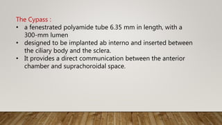 The Cypass :
• a fenestrated polyamide tube 6.35 mm in length, with a
300-mm lumen
• designed to be implanted ab interno and inserted between
the ciliary body and the sclera.
• It provides a direct communication between the anterior
chamber and suprachoroidal space.
 