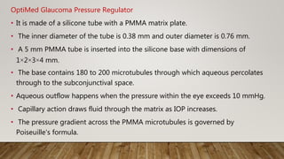 OptiMed Glaucoma Pressure Regulator
• It is made of a silicone tube with a PMMA matrix plate.
• The inner diameter of the tube is 0.38 mm and outer diameter is 0.76 mm.
• A 5 mm PMMA tube is inserted into the silicone base with dimensions of
1×2×3×4 mm.
• The base contains 180 to 200 microtubules through which aqueous percolates
through to the subconjunctival space.
• Aqueous outflow happens when the pressure within the eye exceeds 10 mmHg.
• Capillary action draws fluid through the matrix as IOP increases.
• The pressure gradient across the PMMA microtubules is governed by
Poiseuille's formula.
 