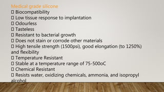 Medical grade silicone
Biocompatibility
Low tissue response to implantation
Odourless
Tasteless
Resistant to bacterial growth
Does not stain or corrode other materials
High tensile strength (1500psi), good elongation (to 1250%)
and flexibility
Temperature Resistant
Stable at a temperature range of 75-500oC
Chemical Resistant
Resists water, oxidizing chemicals, ammonia, and isopropyl
alcohol
 