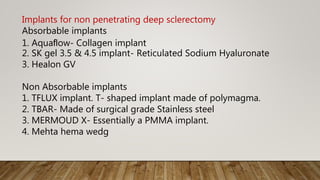 Implants for non penetrating deep sclerectomy
Absorbable implants
1. Aquaﬂow- Collagen implant
2. SK gel 3.5 & 4.5 implant- Reticulated Sodium Hyaluronate
3. Healon GV
Non Absorbable implants
1. TFLUX implant. T- shaped implant made of polymagma.
2. TBAR- Made of surgical grade Stainless steel
3. MERMOUD X- Essentially a PMMA implant.
4. Mehta hema wedg
 