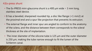 4.Ex-press shunt
• The Ex-PRESS mini-glaucoma shunt is a 400 μm wide × 3 mm long,
stainless steel device.
• It has a beveled, sharpened rounded tip, a disc like flange (<1 mm2) at
the proximal end and a spur like projection that prevents its extrusion.
• The external flange and inner spur are angled to conform to the anatomy
of the sclera, and the distance between them corresponds to the scleral
thickness at the site of implantation.
• The inner diameter of the silicone tube is 125 μm and the outer diameter
is 250 μm, making the tube narrow enough to fit the lumen of the
Schlemm canal.
 