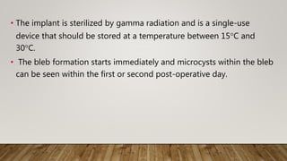 • The implant is sterilized by gamma radiation and is a single-use
device that should be stored at a temperature between 15°C and
30°C.
• The bleb formation starts immediately and microcysts within the bleb
can be seen within the first or second post-operative day.
 