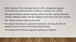 • After insertion of the drainage device, a thin collagenous capsule,
surrounded by a granulomatous reaction, is present at 1 month.
• The granulomatous reaction resolves after 4 months, capsule thickness
remains relatively stable, and the collagen stroma becomes less compact.
• The fibrous capsule matures over time
• the capsule functions by a passive mechanism, shunting the flow of
aqueous humor to the surrounding orbital tissues .
• All surfaces of the fibrous capsule contribute to filtration.
 