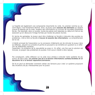 10
La fragilité est également une composante importante du voile. Au premier comme au se-
cond degré, il est facilement déchiré. Ainsi, le joueur peut associer des éléments qui étaient
jusque-là séparés par le voile, révélant des informations ou ouvrant de nouvelles possibilités
de jeu. Par exemple, dans un puzzle, toutes les pièces sont séparées au début et c’est en les
associant qu’on découvre l’image formée par toutes les pièces réunies.
En terme de gameplay, le joueur peut être challengé sa faculté à résoudre des puzzles ou
problèmes, c’est-à-dire sa faculté à trouver et associer des informations. La compréhension
est la clé.
L’intérêt principal de l’association ou la connexion d’éléments est de stimuler le joueur dans
sa réflexion, piquant sa curiosité et parfois le poussant à se remettre en question ou à réflé-
chir de différentes manières.
Cependant, le problème de la rejouabilité se pose ici. En effet, une fois que la solution est
trouvée, la plupart des problèmes et puzzles n’ont aucun intérêt à être rejoués.
Par conséquent, cette réflexion sur le voile nous amène à articuler notre système de jeu
autour de deux axes. Un premier axe lié à la tension informations cachées/révélées et un
deuxième lié à la tension séparation/connexion.
De là on peut se demander comment utiliser ces tensions pour créer un système proposant
des situations de jeu intéressantes pour le joueur.
 