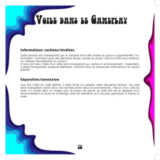 12
Voile dans le Gameplay
Informations cachées/révélées
Cette tension est intéressante par la manière dont elle amène le joueur à appréhender l’in-
formation. Comment avoir des éléments de jeu cachés au joueur mais à la fois sous-entendu
ou indiquer discrètement au joueur?
Il nous est venu l’idée d’un voile semi-transparent qui cache un environnement. Cependant,
il laisse transparaître quelques éléments, donnant ainsi de précieuses informations au joueur
attentif.
Séparation/connexion
Une fois l’idée du voile définie, il était facile d’y adapter cette deuxième tension. Ce voile
semi-transparent serait alors une barrière entre deux environnements, chacun d’un côté du
voile. Il y aurait alors un moyen pour le joueur de percer ce voile afin de se déplacer d’un
environnement à l’autre et d’interagir avec les éléments qu’il pouvait apercevoir à travers le
voile.
 