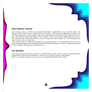 13
Une tension interne
Nous avions alors un début de concept intéressant. Cependant, nous voulions créer une
tension interne dans ce qui n’était alors qu’un jouet. C’est là qu’une référence artistique, le
“Kintsugi” japonais, nous a inspiré. Rien ne revient jamais à son état initial, l’idée de non-re-
tour, et que tout porte des traces de son histoire. Ainsi, nous avons décidé que tout “trou”
fait dans le voile laissait des traces. Le trou ne peut pas être réparé et il est impossible de
créer un trou sur un autre trou.
Nous avions alors un effet de saturation de l’espace de jeu. La multiplication de ces trous
avait créé des tableaux qui témoignait de l’histoire de la partie et, surtout, il devenait de plus
en plus difficile de créer de nouveaux trous.
Les portails
Nous avons alors décidé que ces “trous” seraient des portails. A sens unique, ils permettraient
d’arpenter les deux environnements, chacun d’un côté du voile qui les sépare.
Plus il y aurait de portails en jeu, et plus il deviendrait difficile d’en créer.
 