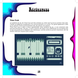 14
Références
Time Fcuk
Le système de jeu de Time Fcuk est très similaire au notre sauf qu’aucun portail n’est créé,
l’avatar se téléporte simplement d’un environnement à un autre. On garde également l’idée
qu’on perçoit l’autre environnement afin de prévoir nos actions.
Time Fcuk nous a aidé a mieux appréhender notre système de jeu, à voir comment cela
pourrait fonctionner. De plus, il nous a permis de mieux nous différencier en ne faisant pas
un jeu de puzzle et en adaptant nos mécanique, comme rendre le portail instantané, afin de
rendre notre jeu toujours plus unique.
 