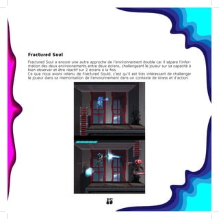 15
Fractured Soul
Fractured Soul a encore une autre approche de l’environnement double car il sépare l’infor-
mation des deux environnements entre deux écrans, challengeant le joueur sur sa capacité à
bien observer et être réactif sur 2 écrans à la fois.
Ce que nous avons retenu de Fractured Sould, c’est qu’il est très intéressant de challenger
le joueur dans sa mémorisation de l’environnement dans un contexte de stress et d’action.
 