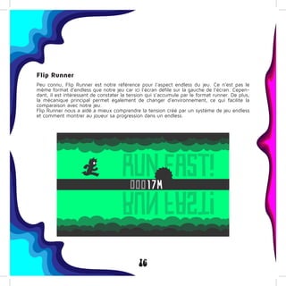 16
Flip Runner
Peu connu, Flip Runner est notre référence pour l’aspect endless du jeu. Ce n’est pas le
même format d’endless que notre jeu car ici l’écran défile sur la gauche de l’écran. Cepen-
dant, il est intéressant de constater la tension qui s’accumule par le format runner. De plus,
la mécanique principal permet également de changer d’environnement, ce qui facilite la
comparaison avec notre jeu.
Flip Runner nous a aidé a mieux comprendre la tension créé par un système de jeu endless
et comment montrer au joueur sa progression dans un endless.
 