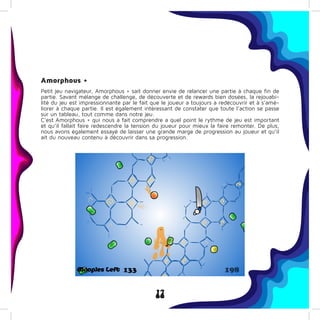 17
Amorphous +
Petit jeu navigateur, Amorphous + sait donner envie de relancer une partie à chaque fin de
partie. Savant mélange de challenge, de découverte et de rewards bien dosées, la rejouabi-
lité du jeu est impressionnante par le fait que le joueur a toujours a redécouvrir et à s’amé-
liorer à chaque partie. Il est également intéressant de constater que toute l’action se passe
sur un tableau, tout comme dans notre jeu.
C’est Amorphous + qui nous a fait comprendre a quel point le rythme de jeu est important
et qu’il fallait faire redescendre la tension du joueur pour mieux la faire remonter. De plus,
nous avons également essayé de laisser une grande marge de progression au joueur et qu’il
ait du nouveau contenu à découvrir dans sa progression.
 