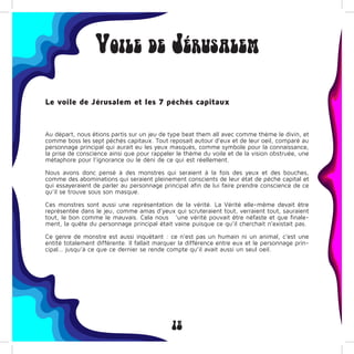 18
Voile de Jérusalem
Le voile de Jérusalem et les 7 péchés capitaux
Au départ, nous êtions partis sur un jeu de type beat them all avec comme thème le divin, et
comme boss les sept péchés capitaux. Tout reposait autour d’eux et de leur oeil, comparé au
personnage principal qui aurait eu les yeux masqués, comme symbole pour la connaissance,
la prise de conscience ainsi que pour rappeler le thème du voile et de la vision obstruée, une
métaphore pour l’ignorance ou le déni de ce qui est réellement.
Nous avons donc pensé à des monstres qui seraient à la fois des yeux et des bouches,
comme des abominations qui seraient pleinement conscients de leur état de péché capital et
qui essayeraient de parler au personnage principal afin de lui faire prendre conscience de ce
qu’il se trouve sous son masque.
Ces monstres sont aussi une représentation de la vérité. La Vérité elle-même devait être
représentée dans le jeu, comme amas d’yeux qui scruteraient tout, verraient tout, sauraient
tout, le bon comme le mauvais. Cela nous ’une vérité pouvait être néfaste et que finale-
ment, la quête du personnage principal était vaine puisque ce qu’il cherchait n’existait pas.
Ce genre de monstre est aussi inquétant : ce n’est pas un humain ni un animal, c’est une
entité totalement différente. Il fallait marquer la différence entre eux et le personnage prin-
cipal… jusqu’à ce que ce dernier se rende compte qu’il avait aussi un seul oeil.
 