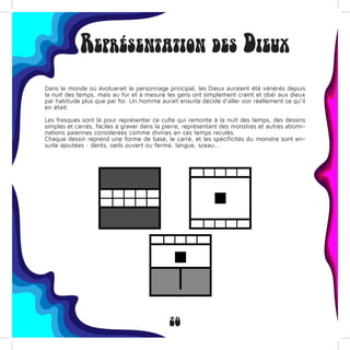 20
Représentation des Dieux
Dans le monde où évoluerait le personnage principal, les Dieux auraient été vénérés depuis
la nuit des temps, mais au fur et à mesure les gens ont simplement craint et obéi aux dieux
par habitude plus que par foi. Un homme aurait ensuite décidé d’aller voir réellement ce qu’il
en était.
Les fresques sont là pour représenter ce culte qui remonte à la nuit des temps, des dessins
simples et carrés, faciles à graver dans la pierre, représentant des monstres et autres abomi-
nations paiennes considérées comme divines en ces temps reculés.
Chaque dessin reprend une forme de base, le carré, et les spécificités du monstre sont en-
suite ajoutées : dents, oeils ouvert ou fermé, langue, sceau…
 