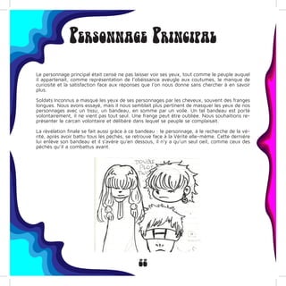 22
Personnage Principal
Le personnage principal était censé ne pas laisser voir ses yeux, tout comme le peuple auquel
il appartenait, comme représentation de l’obéissance aveugle aux coutumes, le manque de
curiosité et la satisfaction face aux réponses que l’on nous donne sans chercher à en savoir
plus.
Soldats Inconnus a masqué les yeux de ses personnages par les cheveux, souvent des franges
longues. Nous avons essayé, mais il nous semblait plus pertinent de masquer les yeux de nos
personnages avec un tissu, un bandeau, en somme par un voile. Un tel bandeau est porté
volontairement, il ne vient pas tout seul. Une frange peut être oubliée. Nous souhaitions re-
présenter le carcan volontaire et délibéré dans lequel se peuple se complaisait.
La révélation finale se fait aussi grâce à ce bandeau : le personnage, à le recherche de la vé-
rité, après avoir battu tous les péchés, se retrouve face à la Vérité elle-même. Cette dernière
lui enlève son bandeau et il s’avère qu’en dessous, il n’y a qu’un seul oeil, comme ceux des
péchés qu’il a combattus avant.
 