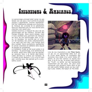 23
Intentions & Ambiance
Le personnage principal était censé ne pas
laisser voir ses yeux, tout comme le peuple
auquel il appartenait, comme représenta-
tion de l’obéissance aveugle aux coutumes,
le manque de curiosité et la satisfaction
face aux réponses que l’on nous donne sans
chercher à en savoir plus.
Soldats Inconnus a masqué les yeux de ses
personnages par les cheveux, souvent des
franges longues. Nous avons essayé, mais
il nous semblait plus pertinent de masquer
les yeux de nos personnages avec un tis-
su, un bandeau, en somme par un voile.
Un tel bandeau est porté volontairement,
il ne vient pas tout seul. Une frange peut
être oubliée. Nous souhaitions représenter
le carcan volontaire et délibéré dans lequel
se peuple se complaisait.
La révélation finale se fait aussi grâce à ce
bandeau : le personnage, à le recherche de
la vérité, après avoir battu tous les péchés,
se retrouve face à la Vérité elle-même.
Cette dernière lui enlève son bandeau et
il s’avère qu’en dessous, il n’y a qu’un seul
oeil, comme ceux des péchés qu’il a com-
battus avant.
Une de nos inspirations a été Titan Souls,
un jeu où un personnage doté d’un arc
et d’une seule flèche va combattre des
monstres tous dotés d’un point faible dif-
férent, et une fois vaincus va aspirer leur
âme. A la fin du jeu, le joueur peut affron-
ter “Truth”, la vérité, qui est représentée
notamment par des yeux. On peut aussi
remarquer que plusieurs titans dans ce jeu
ont des points faibles situés sur leur oeil :
Eye Cube, Obello, Rol-Qayin et The Elder.
 