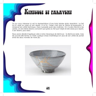 24
Kintsugi et paravent
Ce qui nous interesse ici est la répresentation d’une trace laissée après réparation. Le fait
qu’un objet se casse et soit réparé. A la fin, l’objet n’est plus le même qu’auparavant. Il
conserve son utilité technique, mais il possède aussi des cicatrices. On n’a pas cherché à les
cacher, on est même devenu conscient que grâce au fait que l’objet ait été cassé puis réparé,
il est devenu plus beau.
Nous avons décidé d’appliquer cela à notre mécanique de déchirure : la déchirure reste, mais
de surcroît elle forme un motif, quelque chose d’esthétique en plus de son utilité de portail
entre les deux mondes de notre jeu.
 