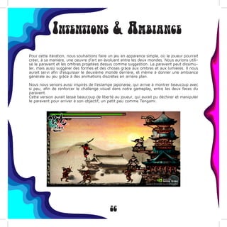 26
Intentions & Ambiance
Pour cette itération, nous souhaitions faire un jeu en apparence simple, où le joueur pourrait
créer, à sa manière, une oeuvre d’art en évoluant entre les deux mondes. Nous aurions utili-
sé le paravent et les ombres projetées dessus comme suggestion. Le paravent peut dissimu-
ler, mais aussi suggérer des formes et des choses grâce aux ombres et aux lumières. Il nous
aurait servi afin d’esquisser le deuxième monde derrière, et même à donner une ambiance
générale au jeu grâce à des animations discrètes en arrière plan.
Nous nous serions aussi inspirés de l’estampe japonaise, qui arrive à montrer beaucoup avec
si peu, afin de renforcer le challenge visuel dans notre gameplay, entre les deux faces du
paravent.
Cette version aurait laissé beaucoup de liberté au joueur, qui aurait pu déchirer et manipuler
le paravent pour arriver à son objectif, un petit peu comme Tengami.
 
