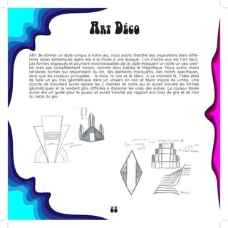 28
Art Déco
Afin de donner un style unique à notre jeu, nous avons cherché des inspirations dans diffé-
rents styles esthétiques ayant été à la mode à une époque. L’un d’entre eux est l’art déco.
Les formes atypiques et pourtant reconnaissables de ce style évoquent un style un peu vieil-
lot mais pas complètement rococo, comme dans Gatsby le Magnifique. Nous avons choisi
certaines formes qui ressortaient du lot, des éléments marquants, des motifs spécifiques,
ainsi que les couleurs principales : le doré, le noir et le blanc. A ce moment là, l’idée était
de faire un jeu très géométrique dans un univers en noir et blanc inspiré de Limbo. Une
couche de brouillard aurait séparé les 2 mondes de notre jeu et aurait brouillé les formes
géométriques et le rendant plus difficiles à discerner les unes des autres. La couleur dorée
aurait été un guide pour le joueur et aurait tranché par rapport aux tons de gris et de noir
du reste du jeu.
 