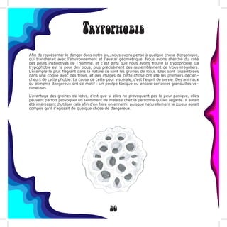 30
Trypophobie
Afin de représenter le danger dans notre jeu, nous avons pensé à quelque chose d’organique,
qui trancherait avec l’environnement et l’avatar géométrique. Nous avons cherché du côté
des peurs instinctives de l’homme, et c’est ainsi que nous avons trouvé la trypophobie. La
trypophobie est la peur des trous, plus précisément des rassemblement de trous irréguliers.
L’exemple le plus flagrant dans la nature ce sont les graines de lotus. Elles sont rassemblées
dans une coque avec des trous, et des images de cette chose ont été les premiers déclen-
cheurs de cette phobie. La cause de cette peur viscérale, c’est l’esprit de survie. Des animaux
ou aliments dangereux ont ce motif : un poulpe toxique ou encore certaines grenouilles ve-
nimeuses.
L’avantage des graines de lotus, c’est que si elles ne provoquent pas la peur panique, elles
peuvent parfois provoquer un sentiment de malaise chez la personne qui les regarde. Il aurait
été intéressant d’utiliser cela afin d’en faire un ennemi, puisque naturellement le joueur aurait
compris qu’il s’agissait de quelque chose de dangereux.
 