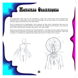 32
Monstres Organiques
La trypophobie était une de nos inspirations, mais pour l’autre nous avons cherché des
monstres plus humanoïdes mais aussi plus étranges, et qui pourraient se confondre avec
certains types d’architectures une fois floutés.
Pour le monstre de la trypophobie, nous voulions le faire avec uniquement des yeux qui
scruteraient partout, afin de renforcer le sentiment de malaise chez le joueur. Pour ceux là,
nous avons cherché des monstres sans yeux, voir sans visage.
Nous nous sommes aussi inspirés des “dreamcatchers”, ces objets que les indiens d’Amérique
créaient afin de capturer les mauvais rêves avant qu’ils n’arrivent vers le dormeur. Cela nous
a inspiré un monstre qui aspirerait les rêves parce que lui-même n’en a aucun.
 