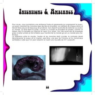 33
Intentions & Ambiance
Pour ce jeu, nous souhaitions une ambiance froide et oppressante qui angoisserait le joueur.
Le joueur craindrait les monstres tapis derrière le brouillard, se méfierait de chaque recoin et
devrait faire preuve de beaucoup de prudence. Son objectif aurait été de redonner sa couleur
au monde. Le doré étant le guide, il aurait vu à travers le brouillard la lumière, comme un
bateau dans la tempête qui aperçoit le rayon d’un phare. Son rôle aurait été de progresser
grâce à cette lumière et de la libérer pour transformer le monde gris en un monde plus cha-
leureux.
La différence entre le monde, l’avatar et les monstres était cruciale, le contraste devait
décontenancer le joueur et lui inspirer, peut-être, une peur de l’inconnu et du monstrueux
semblable à celle que l’on peut ressentir en lisant une nouvelle de H.P. Lovecraft.
 