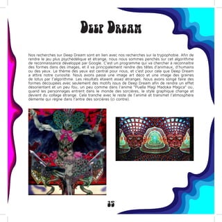 35
Deep Dream
Nos recherches sur Deep Dream sont en lien avec nos recherches sur la trypophobie. Afin de
rendre le jeu plus psychédélique et étrange, nous nous sommes penchés sur cet algorithme
de reconnaissance développé par Google. C’est un programme qui va chercher à reconnaître
des formes dans des images, et il va principalement rendre des têtes d’animaux, d’humains
ou des yeux. Le thème des yeux est central pour nous, et c’est pour cela que Deep Dream
a attiré notre curiosité. Nous avons passé une image art déco et une image des graines
de lotus par l’algorithme. Les résultats étaient assez étranges. Nous avons songé faire des
formes découpées avec seulement des motifs issus de Deep Dream afin de rendre un effet
désorientant et un peu fou, un peu comme dans l’animé “Puella Magi Madoka Magica” où,
quand les personnages entrent dans le monde des sorcières, le style graphique change et
devient du collage étrange. Cela tranche avec le reste de l’animé et transmet l’atmosphère
démente qui règne dans l’antre des sorcières (ci contre).
 
