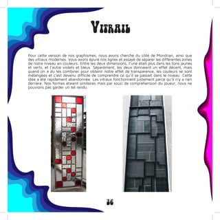 36
Vitrail
Pour cette version de nos graphismes, nous avons cherché du côté de Mondrian, ainsi que
des vitraux modernes. Vous avons épuré nos lignes et essayé de séparer les différentes zones
de notre niveau en couleurs. Entre les deux dimensions, l’une était plus dans les tons jaunes
et verts, et l’autre violets et bleus. Séparément, les deux donnaient un effet décent, mais
quand on a du les combiner pour obtenir notre effet de transparence, les couleurs se sont
mélangées et c’est devenu difficile de comprendre ce qu’il se passait dans le niveau. Cette
idée a été rapidement abandonnée. Les vitraux fonctionnent justement parce qu’il n’y a rien
derrière. Nos formes étaient similaires mais par souci de compréhension du joueur, nous ne
pouvions pas garder un tel rendu.
 