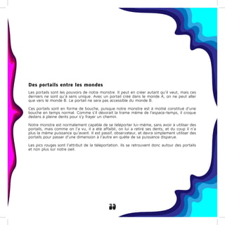 39
Des portails entre les mondes
Les portails sont les pouvoirs de notre monstre. Il peut en créer autant qu’il veut, mais ces
derniers ne sont qu’à sens unique. Avec un portail créé dans le monde A, on ne peut aller
que vers le monde B. Le portail ne sera pas accessible du monde B.
Ces portails sont en forme de bouche, puisque notre monstre est à moitié constitué d’une
bouche en temps normal. Comme s’il dévorait la trame même de l’espace-temps, il croque
dedans à pleine dents pour s’y frayer un chemin.
Notre monstre est normalement capable de se téléporter lui-même, sans avoir à utiliser des
portails, mais comme on l’a vu, il a été affaibli, on lui a retiré ses dents, et du coup il n’a
plus la même puissance qu’avant. Il est passif, observateur, et devra simplement utiliser des
portails pour passer d’une dimension à l’autre en quête de sa puissance disparue.
Les pics rouges sont l’attribut de la téléportation. Ils se retrouvent donc autour des portails
et non plus sur notre oeil.
 