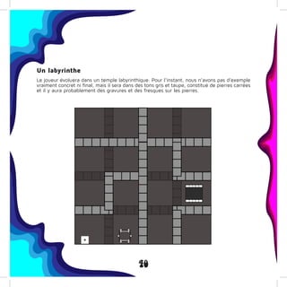 40
Un labyrinthe
Le joueur évoluera dans un temple labyrinthique. Pour l’instant, nous n’avons pas d’exemple
vraiment concret ni final, mais il sera dans des tons gris et taupe, constitué de pierres carrées
et il y aura probablement des gravures et des fresques sur les pierres.
 