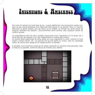 41
Intentions & Ambiance
Par notre LD restreint et notre type de jeu : puzzle platformer, nous souhaitions rendre l’as-
pect un peu claustrophobique d’un labyrinthe dans lequel on se perdrait. Pour un monstre
cherchant sa gloire passée, quoi de mieux qu’un temple, un temple qui serait rempli de
fresques racontant ses exploits. L’environnement serait sombre, avec quelques taches de
couleurs grisées.
La ressemblance entre les deux mondes accentuerait aussi l’oppression sur le joueur car il
aurait très peu de repères si ce n’est l’agencement lui-même des niveaux.
La caméra serait rapprochée de notre avatar qui nous regarderait lui aussi, comme s’il nous
voyait à travers l’écran. On ne pourrait voir qu’une partie du niveau, avec du vignettage
autour de l’écran pour préserver le mystère autour du temple.
Si possible, nous aimerions conserver les objets interactifs en vectoriel mais peut-être, dans
la mesure du possible, rendre les décors de manière plus réaliste.
 