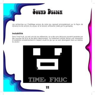 44
Sound Design
Les recherches sur l’habillage sonore de notre jeu reposait principalement sur la façon de
retranscrire les actions du joueur et la tension ambiante créée par le gameplay.
Instabilité
Dans Time Fcuk, qui est une de nos références, on a des sons décousus souvent parasités par
des couches de bruit et de glitch électronique. Ce traitement sonore donne une impression
d’instabilité complémentaire à l’aspect visuel du jeu qui se veut dérangeant dans sa relation
au joueur.
 