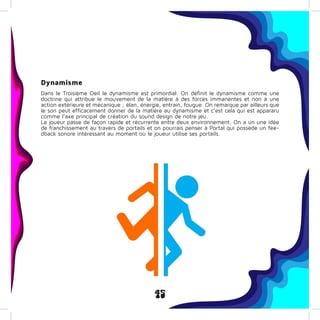 45
Dynamisme
Dans le Troisième Oeil le dynamisme est primordial. On définit le dynamisme comme une
doctrine qui attribue le mouvement de la matière à des forces immanentes et non à une
action extérieure et mécanique ; élan, énergie, entrain, fougue. On remarque par ailleurs que
le son peut efficacement donner de la matière au dynamisme et c’est cela qui est appararu
comme l’axe principal de création du sound design de notre jeu.
Le joueur passe de façon rapide et récurrente entre deux environnement. On a un une idée
de franchissement au travers de portails et on pourrais penser à Portal qui possède un fee-
dback sonore intéressant au moment où le joueur utilise ses portails.
 