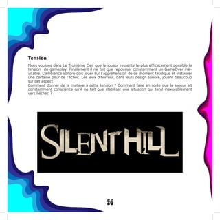 46
Tension
Nous voulons dans Le Troisième Oeil que le joueur ressente le plus efficacement possible la
tension du gameplay. Finalement il ne fait que repousser constamment un GameOver iné-
vitable. L’ambiance sonore doit jouer sur l’appréhension de ce moment fatidique et instaurer
une certaine peur de l’échec. Les jeux d’horreur, dans leurs design sonore, jouent beaucoup
sur cet aspect.
Comment donner de la matière à cette tension ? Comment faire en sorte que le joueur ait
constamment conscience qu’il ne fait que stabiliser une situation qui tend inexorablement
vers l’échec ?
 