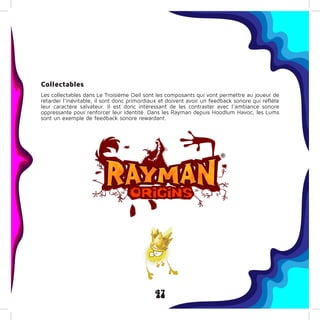 47
Collectables
Les collectables dans Le Troisième Oeil sont les composants qui vont permettre au joueur de
retarder l’inévitable, il sont donc primordiaux et doivent avoir un feedback sonore qui reflète
leur caractère salvateur. Il est donc intéressant de les contraster avec l’ambiance sonore
oppressante pour renforcer leur identité. Dans les Rayman depuis Hoodlum Havoc, les Lums
sont un exemple de feedback sonore rewardant.
 