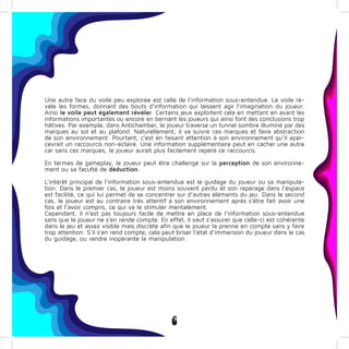 6
Une autre face du voile peu explorée est celle de l’information sous-entendue. Le voile ré-
vèle les formes, donnant des bouts d’information qui laissent agir l’imagination du joueur.
Ainsi le voile peut également révéler. Certains jeux exploitent cela en mettant en avant les
informations importantes ou encore en bernant les joueurs qui ainsi font des conclusions trop
hâtives. Par exemple, dans Antichamber, le joueur traverse un tunnel sombre illuminé par des
marques au sol et au plafond. Naturellement, il va suivre ces marques et faire abstraction
de son environnement. Pourtant, c’est en faisant attention à son environnement qu’il aper-
cevrait un raccourcis non-éclairé. Une information supplémentaire peut en cacher une autre
car sans ces marques, le joueur aurait plus facilement repéré ce raccourcis.
En termes de gameplay, le joueur peut être challengé sur la perception de son environne-
ment ou sa faculté de déduction.
L’intérêt principal de l’information sous-entendue est le guidage du joueur ou sa manipula-
tion. Dans le premier cas, le joueur est moins souvent perdu et son repérage dans l’espace
est facilité, ce qui lui permet de se concentrer sur d’autres éléments du jeu. Dans le second
cas, le joueur est au contraire très attentif à son environnement après s’être fait avoir une
fois et l’avoir compris, ce qui va le stimuler mentalement.
Cependant, il n’est pas toujours facile de mettre en place de l’information sous-entendue
sans que le joueur ne s’en rende compte. En effet, il vaut s’assurer que celle-ci est cohérente
dans le jeu et assez visible mais discrète afin que le joueur la prenne en compte sans y faire
trop attention. S’il s’en rend compte, cela peut briser l’état d’immersion du joueur dans le cas
du guidage, ou rendre inopérante la manipulation.
 