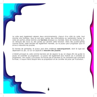 8
Le voile peut également séparer deux environnements, chacun d’un côté du voile, tout
comme une frontière. Que ce soit pour cacher des informations ou restreindre l’accès, le
voile est parfois utilisé comme une barrière physique ou mentale. Dans de nombreux jeux,
on retrouve des murs ou des portes qui servent cette fonction. Dans des puzzle-games
comme Portal, cette barrière est également mentale, car le joueur peut progresser que s’il
arrive à résoudre les puzzles.
En termes de gameplay, le joueur peut être challengé mécaniquement, dont le type est
dépendant du jeu, ou sur sa capacité à résoudre des puzzles.
L’intérêt principal du voile comme barrière est de séparer le jeu en étape afin de guider le
joueur et contrôler sa progression. Le joueur est également plus motivé car il constate sa
progression. Par contre, si le joueur ne trouve pas la barrière ou ne comprend pas comment
la briser, il risque d’être bloqué dans sa progression et de s’arrêter de jouer par frustration.
 