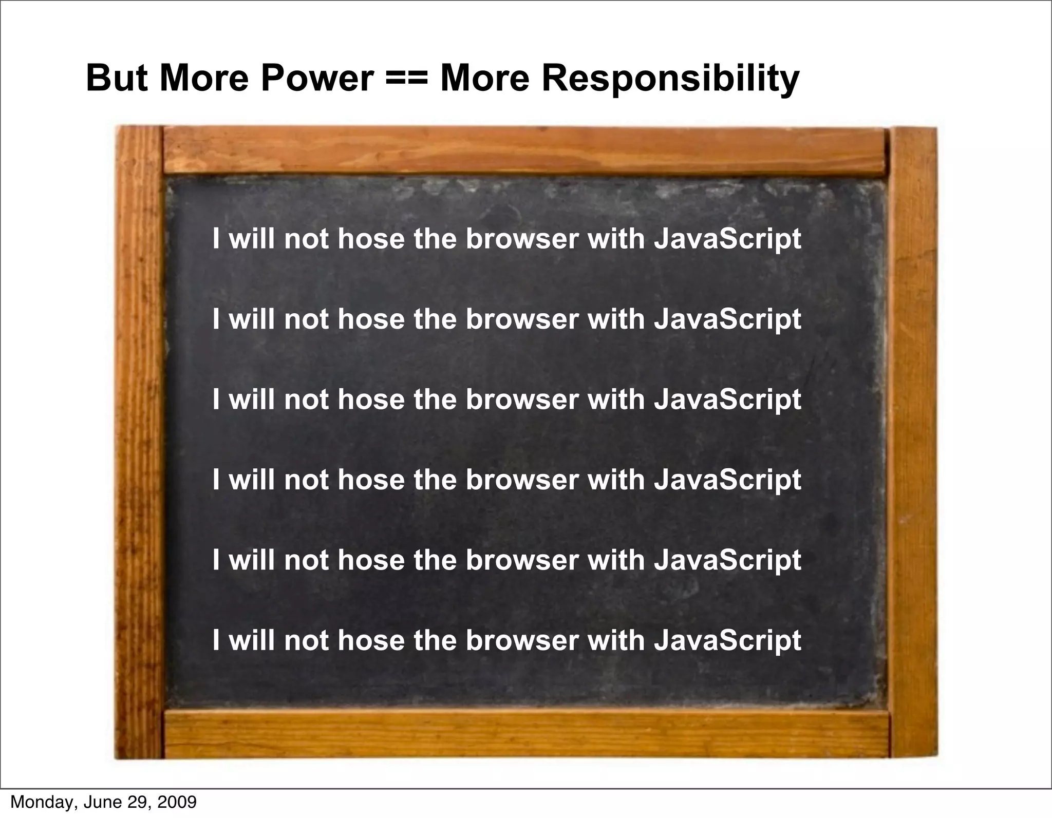 But More Power == More Responsibility



                        I will not hose the browser with JavaScript

                        I will not hose the browser with JavaScript

                        I will not hose the browser with JavaScript

                        I will not hose the browser with JavaScript

                        I will not hose the browser with JavaScript

                        I will not hose the browser with JavaScript




Monday, June 29, 2009
 