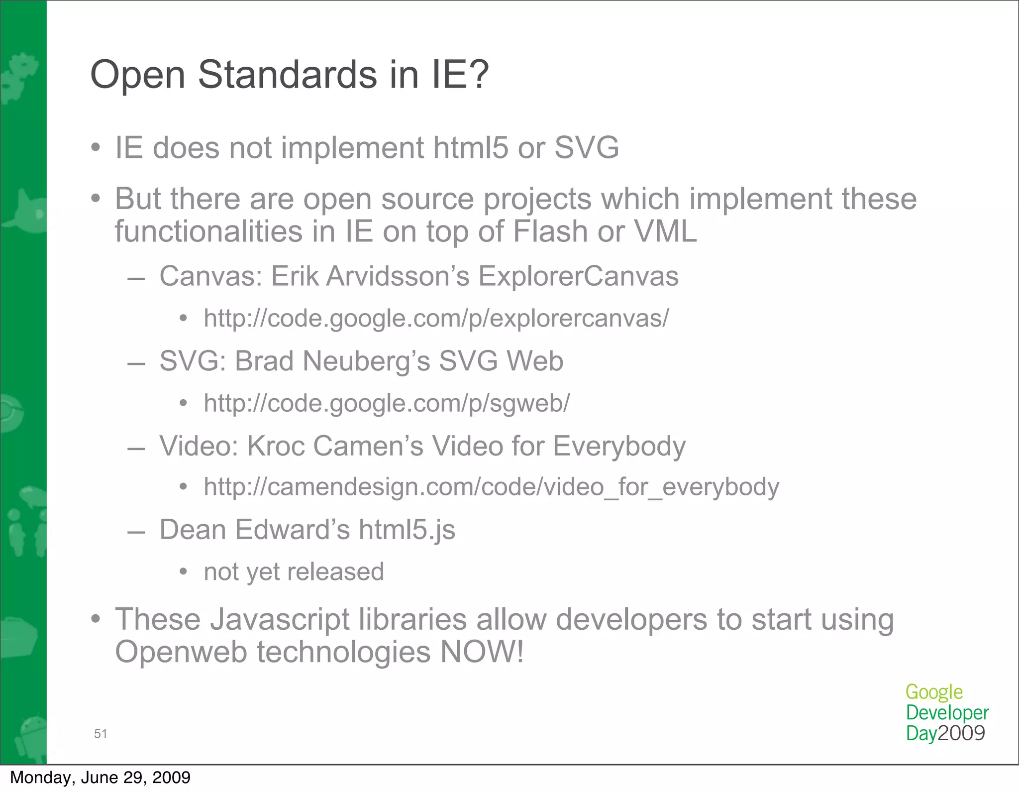 Open Standards in IE?
         • IE does not implement html5 or SVG
         • But there are open source projects which implement these
              functionalities in IE on top of Flash or VML
               – Canvas: Erik Arvidsson’s ExplorerCanvas
                   • http://code.google.com/p/explorercanvas/
              – SVG: Brad Neuberg’s SVG Web
                   • http://code.google.com/p/sgweb/
              – Video: Kroc Camen’s Video for Everybody
                   • http://camendesign.com/code/video_for_everybody
              – Dean Edward’s html5.js
                   • not yet released
         • These Javascript libraries allow developers to start using
              Openweb technologies NOW!

         51


Monday, June 29, 2009
 