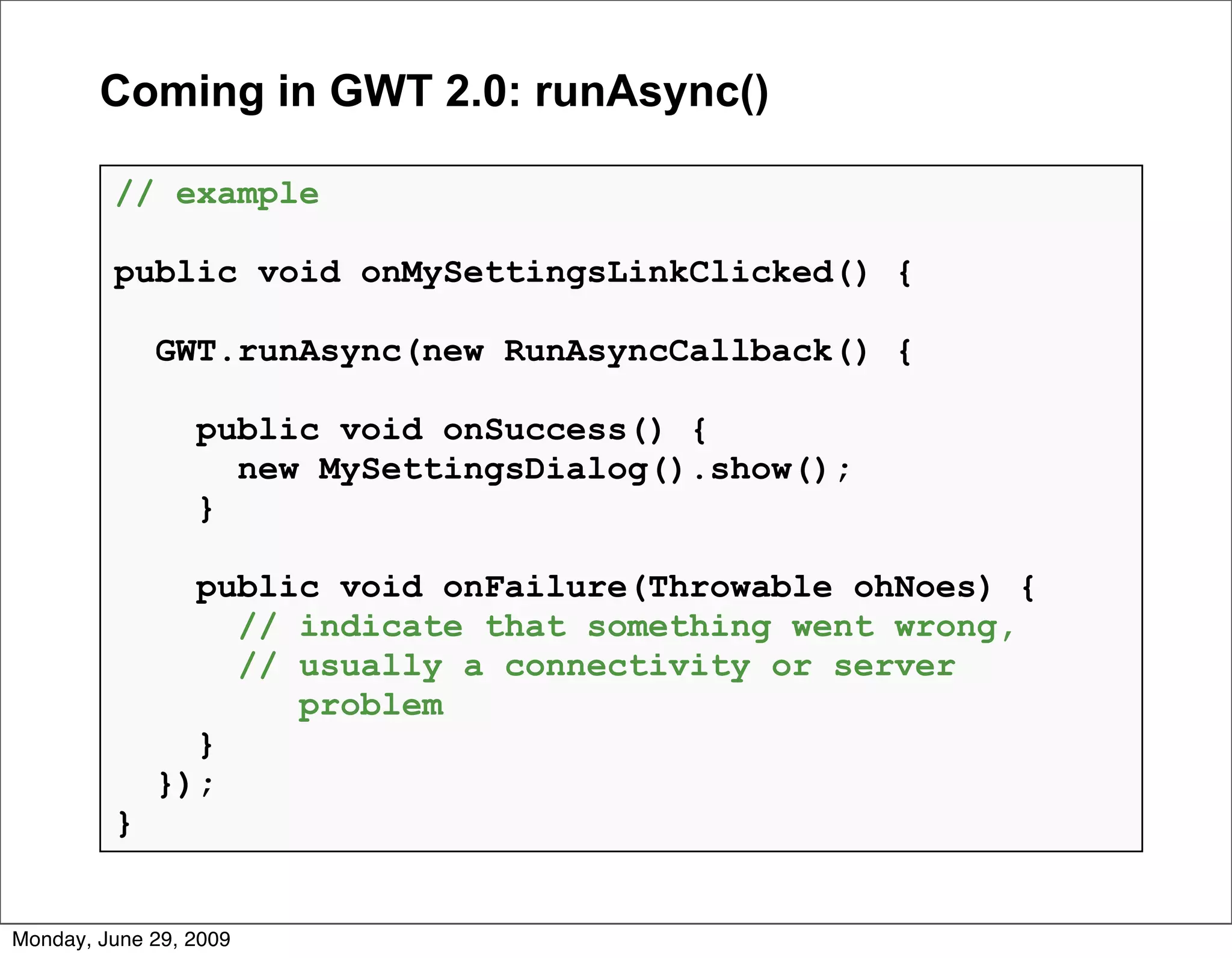Coming in GWT 2.0: runAsync()

         // example

         public void onMySettingsLinkClicked() {

             GWT.runAsync(new RunAsyncCallback() {

                 public void onSuccess() {
                   new MySettingsDialog().show();
                 }

               public void onFailure(Throwable ohNoes) {
                 // indicate that something went wrong,
                 // usually a connectivity or server
                    problem
               }
             });
         }


Monday, June 29, 2009
 