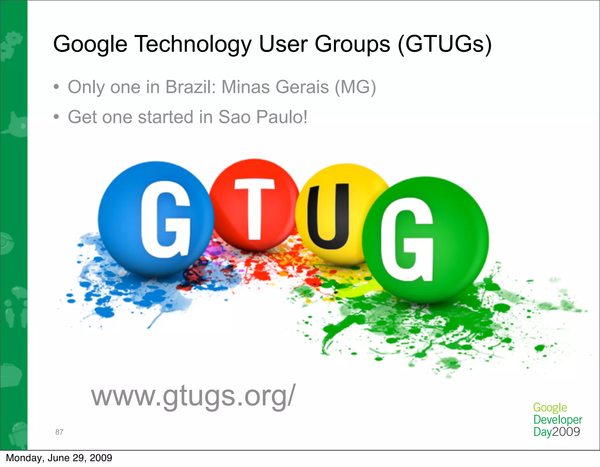 Google Technology User Groups (GTUGs)
         • Only one in Brazil: Minas Gerais (MG)
         • Get one started in Sao Paulo!




                www.gtugs.org/
         87


Monday, June 29, 2009
 