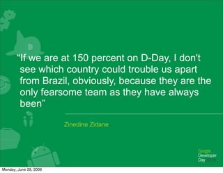 “If we are at 150 percent on D-Day, I don't
        see which country could trouble us apart
        from Brazil, obviously, because they are the
        only fearsome team as they have always
        been”
                        Zinedine Zidane




Monday, June 29, 2009
 