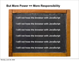 But More Power == More Responsibility



                        I will not hose the browser with JavaScript

                        I will not hose the browser with JavaScript

                        I will not hose the browser with JavaScript

                        I will not hose the browser with JavaScript

                        I will not hose the browser with JavaScript

                        I will not hose the browser with JavaScript




Monday, June 29, 2009
 