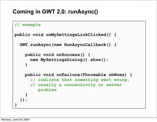 Coming in GWT 2.0: runAsync()

         // example

         public void onMySettingsLinkClicked() {

             GWT.runAsync(new RunAsyncCallback() {

                 public void onSuccess() {
                   new MySettingsDialog().show();
                 }

               public void onFailure(Throwable ohNoes) {
                 // indicate that something went wrong,
                 // usually a connectivity or server
                    problem
               }
             });
         }


Monday, June 29, 2009
 